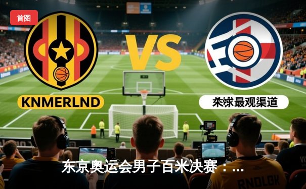 东京奥运会男子百米决赛：意大利雅各布斯9秒80夺冠 苏炳添创亚洲历史