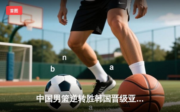 中国男篮逆转胜韩国晋级亚运会四强 张镇麟26分闪耀全场