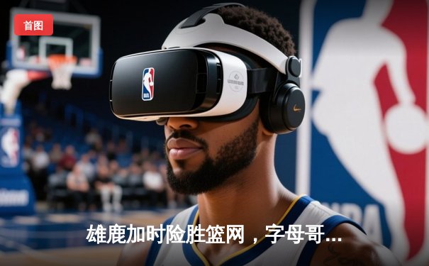 雄鹿加时险胜篮网，字母哥44分14篮板制霸内线，杜兰特空砍32分